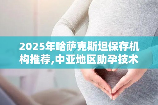 2025年哈萨克斯坦保存机构推荐,中亚地区助孕技术及花费指南