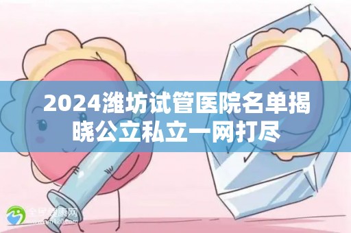 2024潍坊试管医院名单揭晓公立私立一网打尽