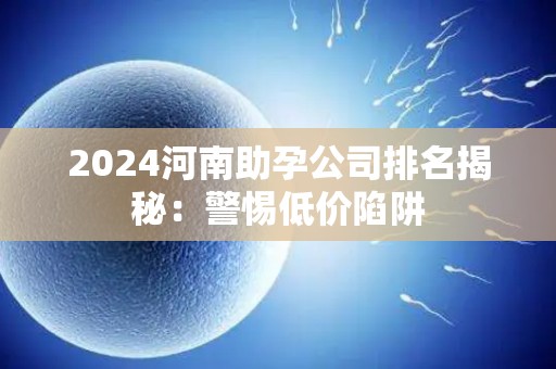 2024河南助孕公司排名揭秘：警惕低价陷阱