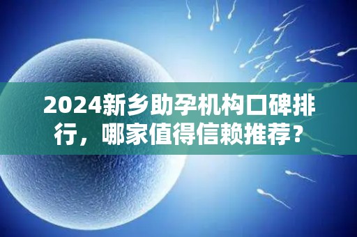 2024新乡助孕机构口碑排行，哪家值得信赖推荐？