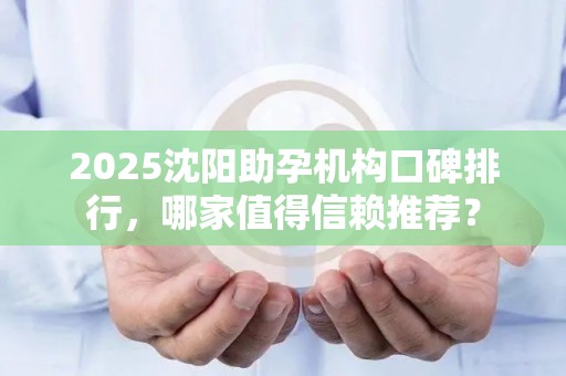 2025沈阳助孕机构口碑排行，哪家值得信赖推荐？