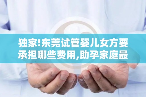 独家!东莞试管婴儿女方要承担哪些费用,助孕家庭最关心的8项花费清单!