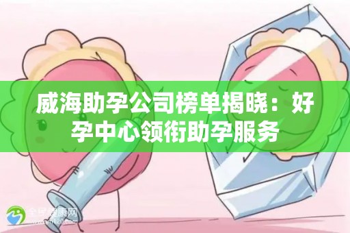 威海助孕公司榜单揭晓：好孕中心领衔助孕服务