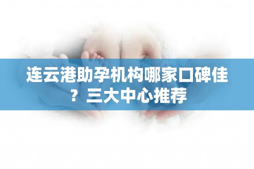 连云港助孕机构哪家口碑佳？三大中心推荐