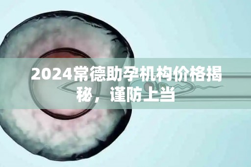 2024常德助孕机构价格揭秘，谨防上当
