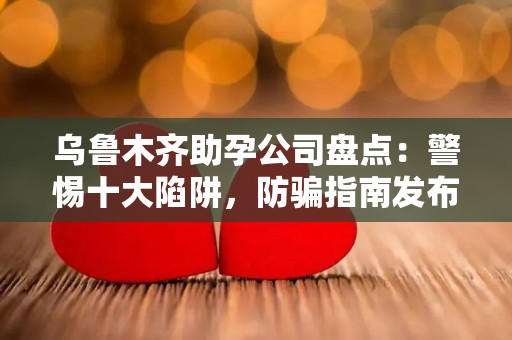 乌鲁木齐助孕公司盘点：警惕十大陷阱，防骗指南发布