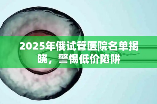 2025年俄试管医院名单揭晓，警惕低价陷阱