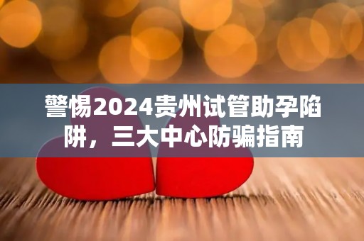 警惕2024贵州试管助孕陷阱，三大中心防骗指南