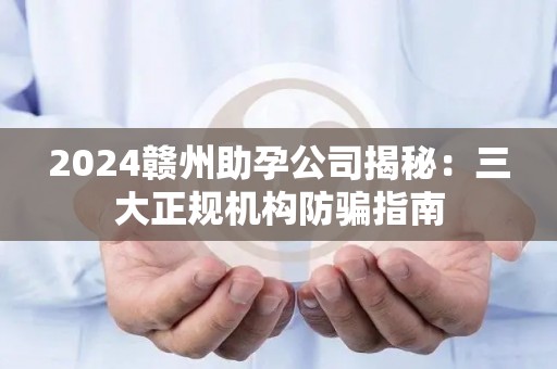 2024赣州助孕公司揭秘：三大正规机构防骗指南