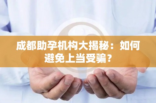 成都助孕机构大揭秘：如何避免上当受骗？