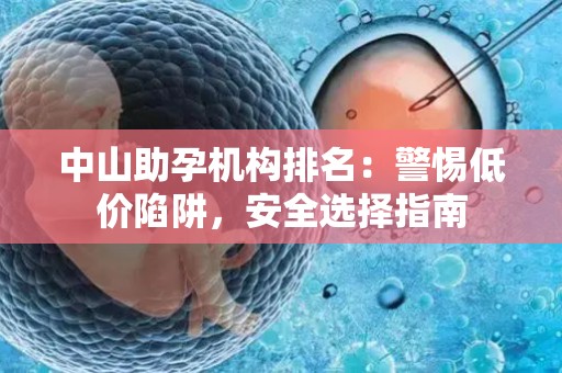 中山助孕机构排名：警惕低价陷阱，安全选择指南