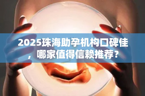 2025珠海助孕机构口碑佳，哪家值得信赖推荐？
