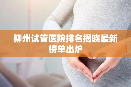 柳州试管医院排名揭晓最新榜单出炉