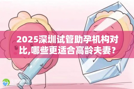 2025深圳试管助孕机构对比,哪些更适合高龄夫妻？