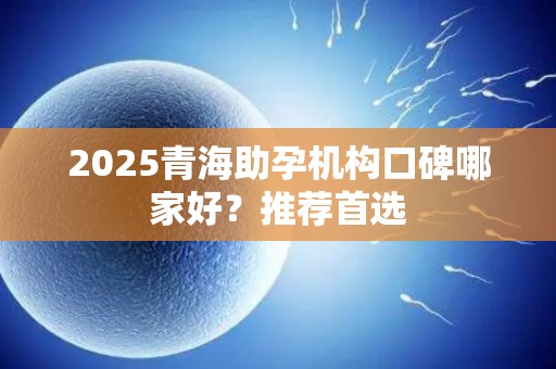 2025青海助孕机构口碑哪家好？推荐首选