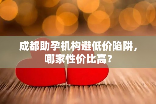成都助孕机构避低价陷阱，哪家性价比高？