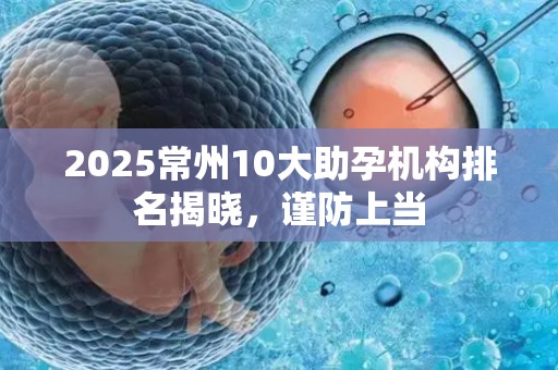 2025常州10大助孕机构排名揭晓，谨防上当