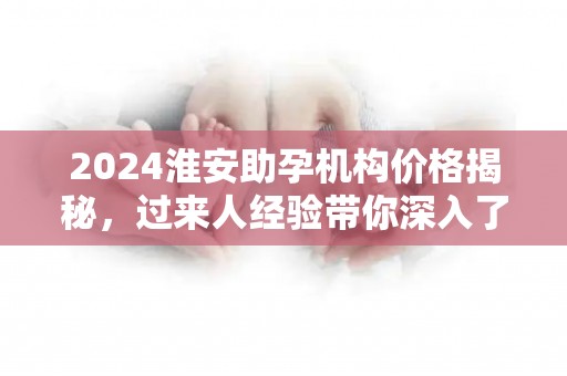 2024淮安助孕机构价格揭秘，过来人经验带你深入了解