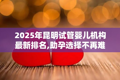2025年昆明试管婴儿机构最新排名,助孕选择不再难!