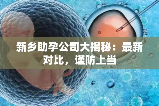 新乡助孕公司大揭秘：最新对比，谨防上当