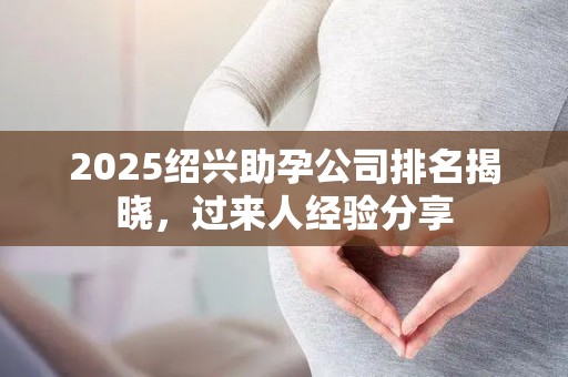 2025绍兴助孕公司排名揭晓，过来人经验分享