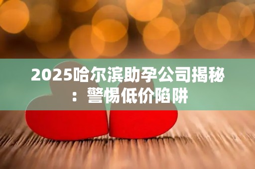 2025哈尔滨助孕公司揭秘：警惕低价陷阱