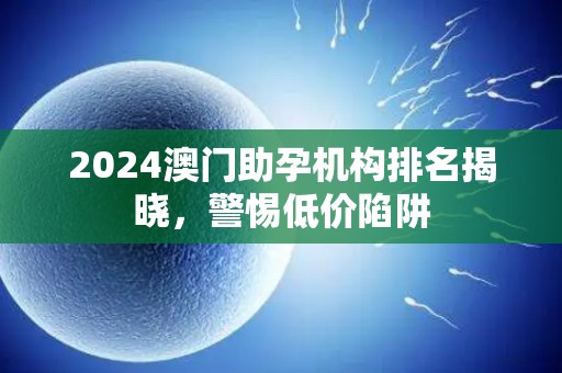 2024澳门助孕机构排名揭晓，警惕低价陷阱