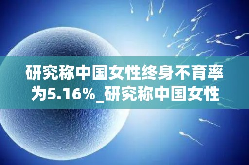 研究称中国女性终身不育率为5.16%_研究称中国女性终身不育率为5.16%_试管文章