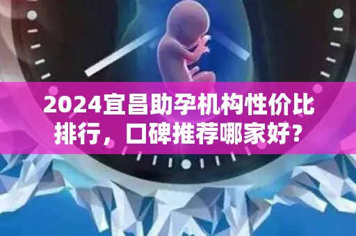 2024宜昌助孕机构性价比排行，口碑推荐哪家好？