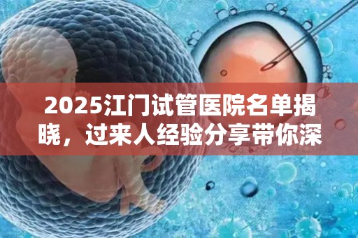 2025江门试管医院名单揭晓，过来人经验分享带你深入了解