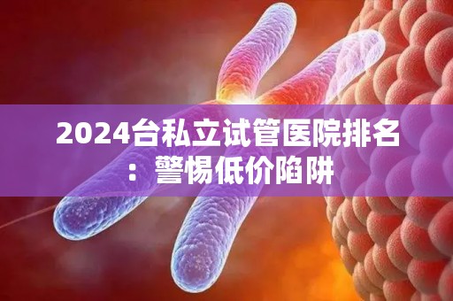 2024台私立试管医院排名：警惕低价陷阱