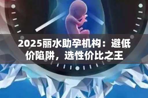 2025丽水助孕机构：避低价陷阱，选性价比之王