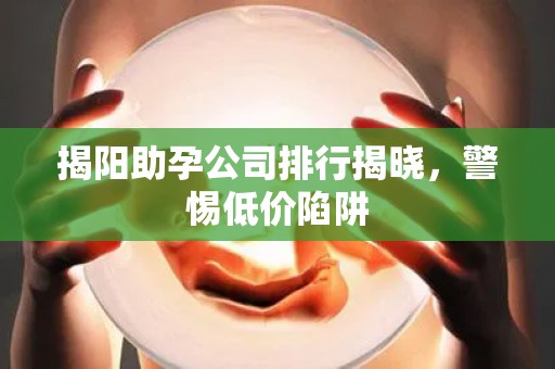 揭阳助孕公司排行揭晓，警惕低价陷阱