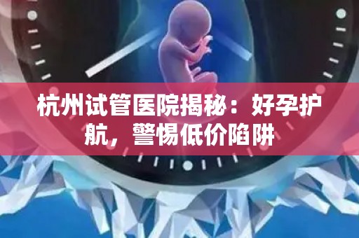 杭州试管医院揭秘：好孕护航，警惕低价陷阱