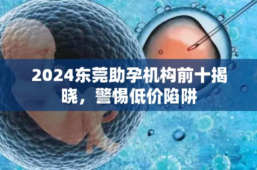 2024东莞助孕机构前十揭晓，警惕低价陷阱