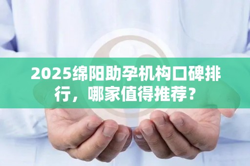 2025绵阳助孕机构口碑排行，哪家值得推荐？