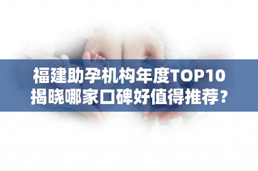 福建助孕机构年度TOP10揭晓哪家口碑好值得推荐？