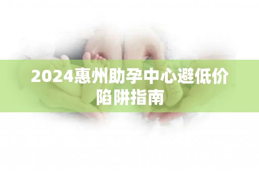 2024惠州助孕中心避低价陷阱指南
