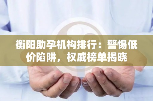 衡阳助孕机构排行：警惕低价陷阱，权威榜单揭晓