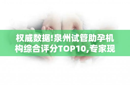 权威数据!泉州试管助孕机构综合评分TOP10,专家现场走访实录!