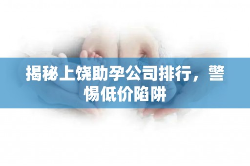 揭秘上饶助孕公司排行，警惕低价陷阱