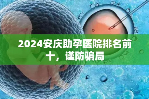 2024安庆助孕医院排名前十，谨防骗局