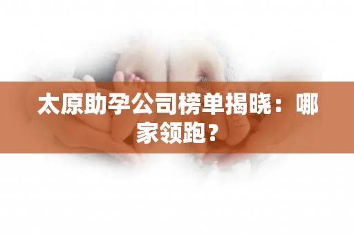 太原助孕公司榜单揭晓：哪家领跑？