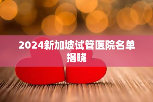 2024新加坡试管医院名单揭晓