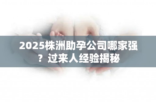 2025株洲助孕公司哪家强？过来人经验揭秘