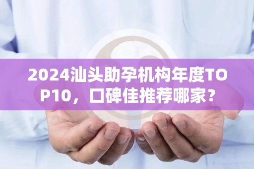 2024汕头助孕机构年度TOP10，口碑佳推荐哪家？