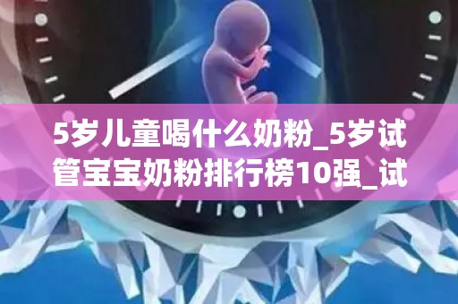 5岁儿童喝什么奶粉_5岁试管宝宝奶粉排行榜10强_试管文章