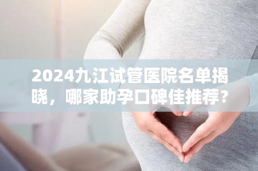 2024九江试管医院名单揭晓，哪家助孕口碑佳推荐？