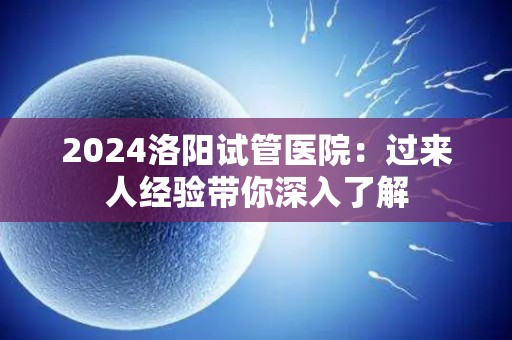 2024洛阳试管医院：过来人经验带你深入了解