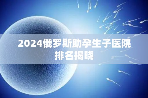 2024俄罗斯助孕生子医院排名揭晓